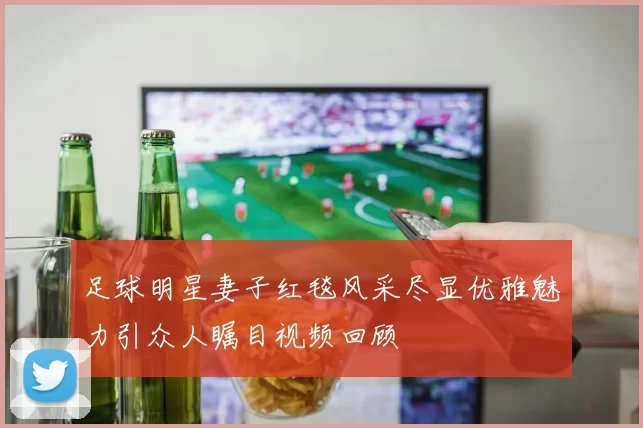 足球明星妻子红毯风采尽显优雅魅力引众人瞩目视频回顾
