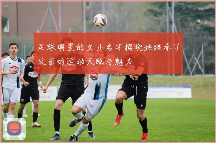 足球明星的女儿名字揭晓她继承了父亲的运动天赋与魅力