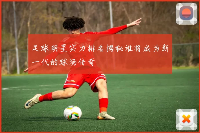 足球明星实力排名揭秘谁将成为新一代的球场传奇