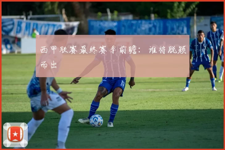 西甲联赛最终赛季前瞻：谁将脱颖而出