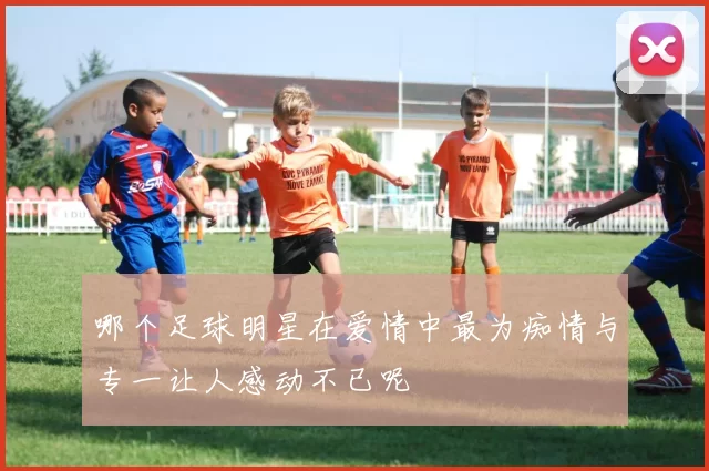哪个足球明星在爱情中最为痴情与专一让人感动不已呢