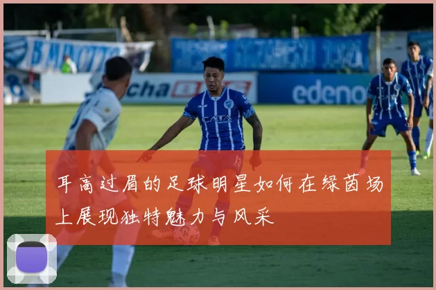 耳高过眉的足球明星如何在绿茵场上展现独特魅力与风采