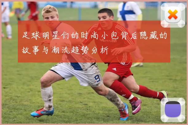 足球明星们的时尚小包背后隐藏的故事与潮流趋势分析