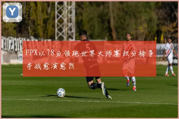 FPX以78分领跑世界大师赛积分榜争夺战愈演愈烈