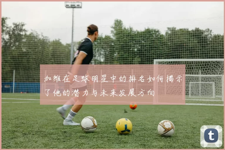 加维在足球明星中的排名如何揭示了他的潜力与未来发展方向