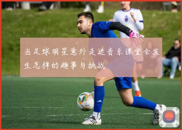 当足球明星意外走进音乐课堂会发生怎样的趣事与挑战