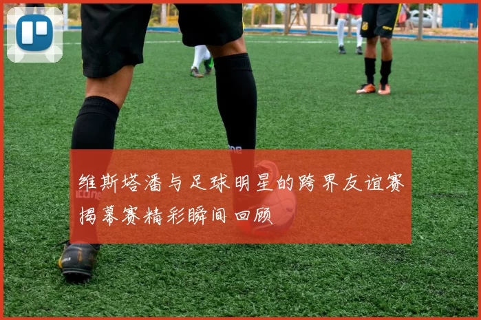 维斯塔潘与足球明星的跨界友谊赛揭幕赛精彩瞬间回顾