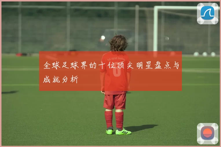 全球足球界的十位顶尖明星盘点与成就分析