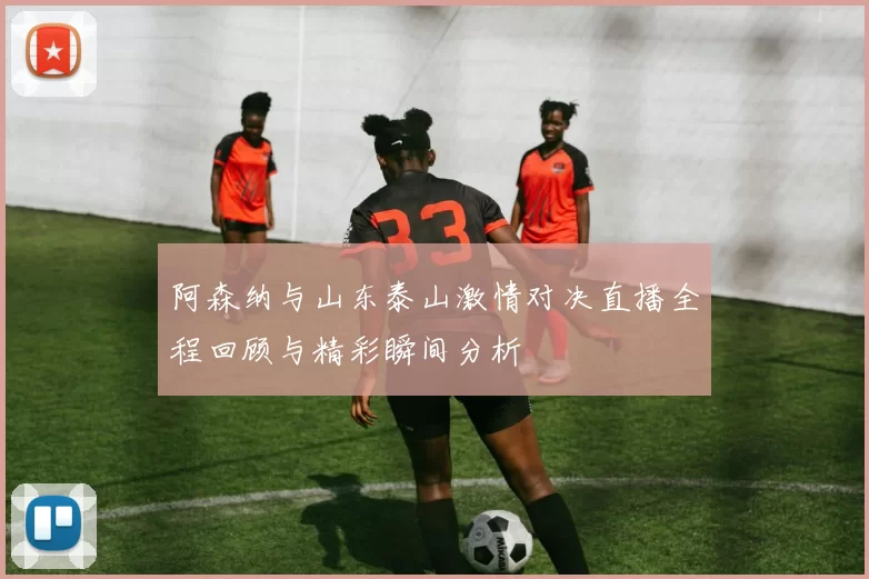 阿森纳与山东泰山激情对决直播全程回顾与精彩瞬间分析