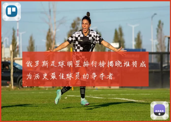 俄罗斯足球明星排行榜揭晓谁将成为历史最佳球员的争夺者