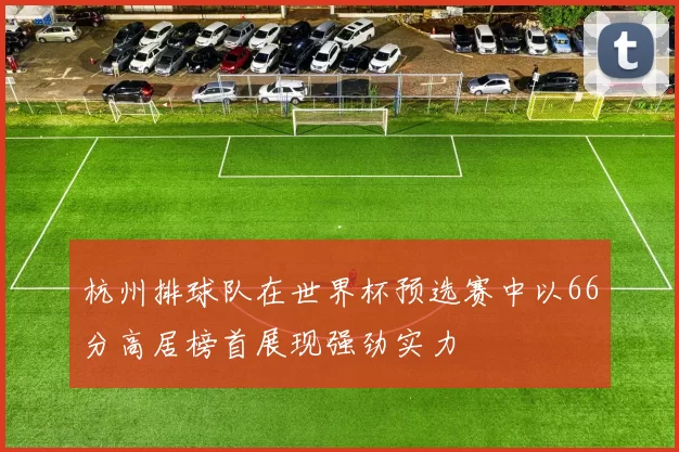 杭州排球队在世界杯预选赛中以66分高居榜首展现强劲实力
