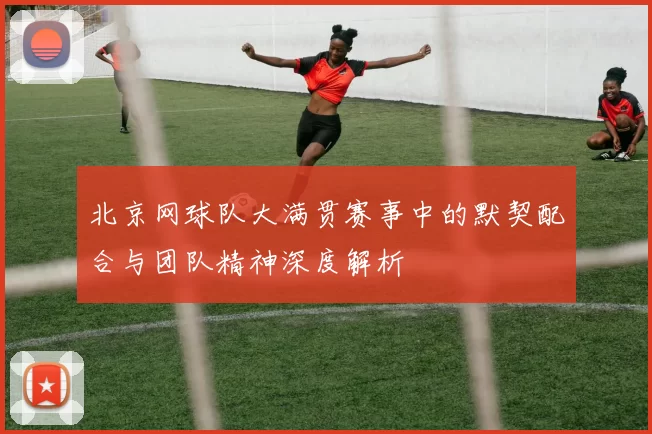 北京网球队大满贯赛事中的默契配合与团队精神深度解析