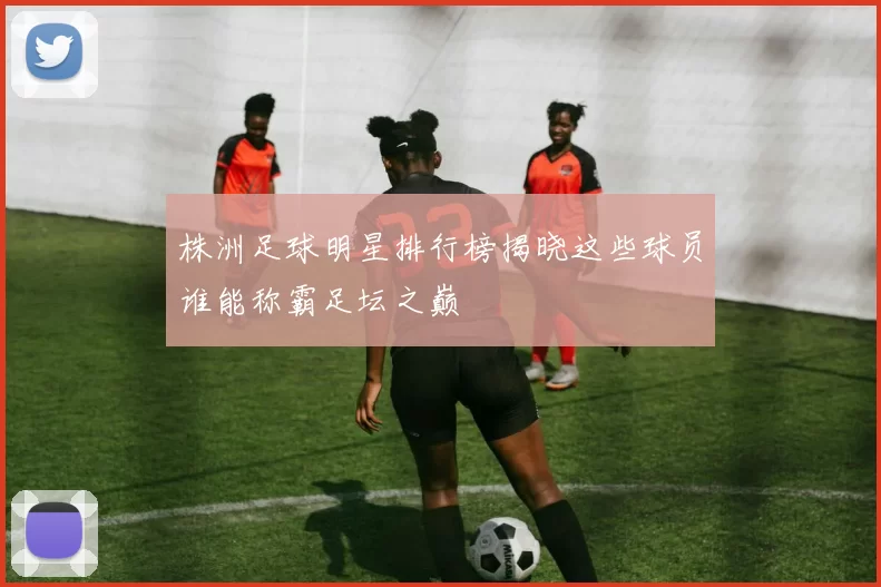 株洲足球明星排行榜揭晓这些球员谁能称霸足坛之巅