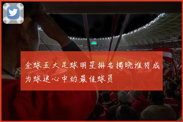 全球五大足球明星排名揭晓谁将成为球迷心中的最佳球员