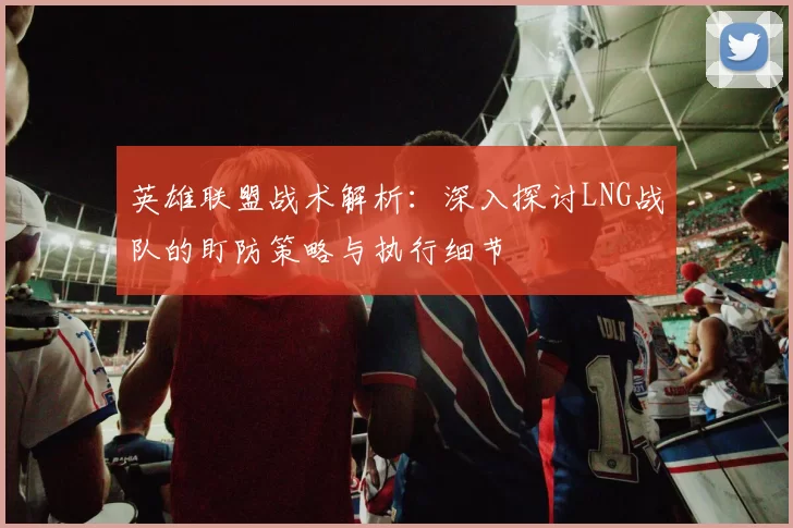 英雄联盟战术解析：深入探讨LNG战队的盯防策略与执行细节