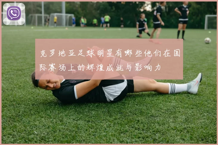 克罗地亚足球明星有哪些他们在国际赛场上的辉煌成就与影响力