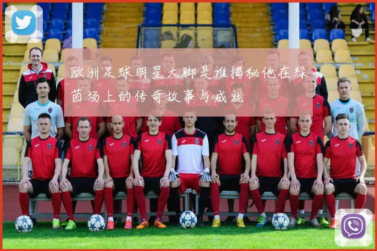 欧洲足球明星大脚是谁揭秘他在绿茵场上的传奇故事与成就