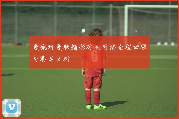 曼城对曼联精彩对决直播全程回顾与赛后分析