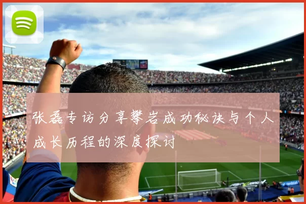 张磊专访分享攀岩成功秘诀与个人成长历程的深度探讨
