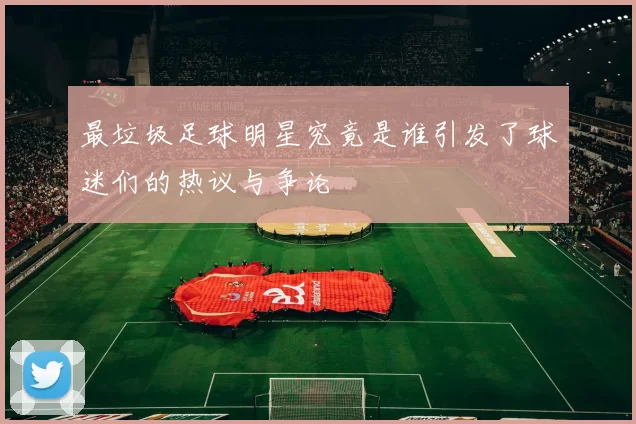 最垃圾足球明星究竟是谁引发了球迷们的热议与争论