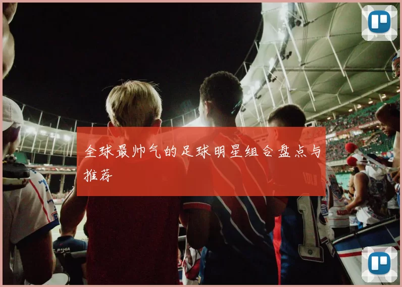 全球最帅气的足球明星组合盘点与推荐
