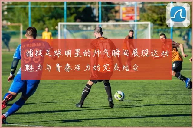 捕捉足球明星的帅气瞬间展现运动魅力与青春活力的完美结合