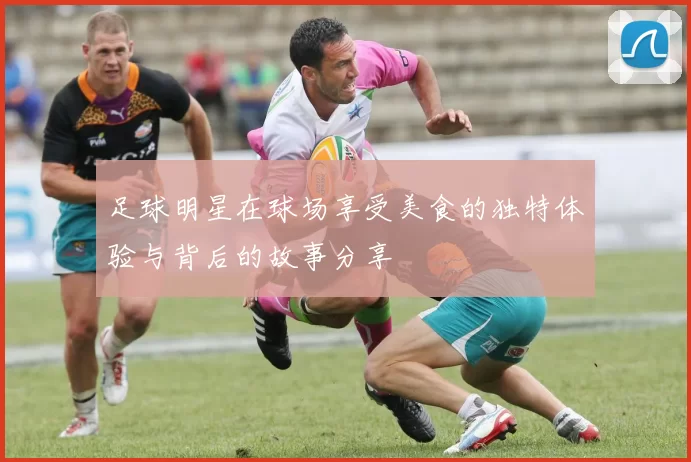 足球明星在球场享受美食的独特体验与背后的故事分享