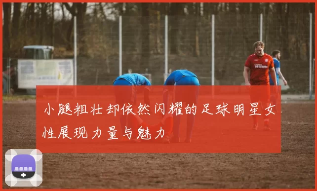 小腿粗壮却依然闪耀的足球明星女性展现力量与魅力