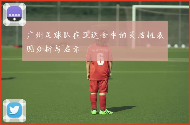 广州足球队在亚运会中的灵活性表现分析与启示