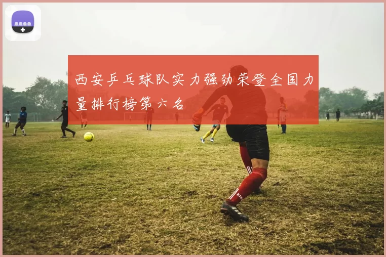 西安乒乓球队实力强劲荣登全国力量排行榜第六名