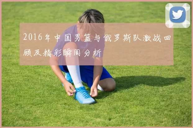2016年中国男篮与俄罗斯队激战回顾及精彩瞬间分析