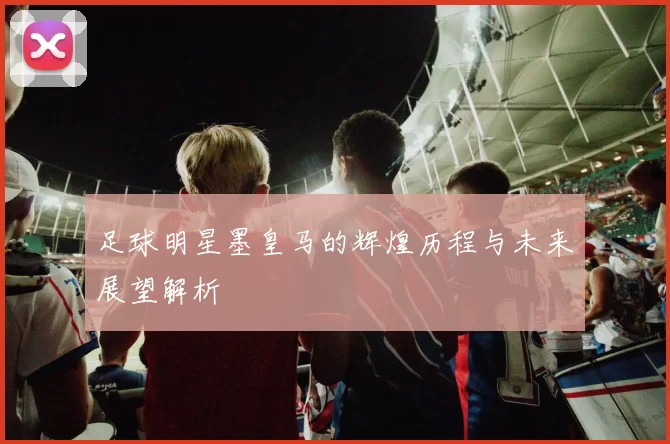 足球明星墨皇马的辉煌历程与未来展望解析