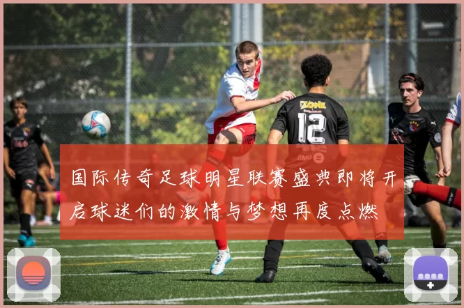 国际传奇足球明星联赛盛典即将开启球迷们的激情与梦想再度点燃