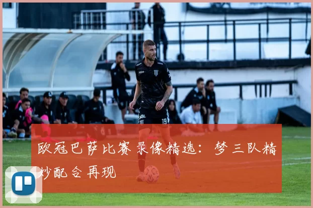 欧冠巴萨比赛录像精选：梦三队精妙配合再现