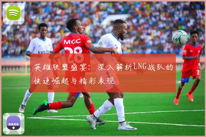 英雄联盟盛宴：深入解析LNG战队的快速崛起与精彩表现