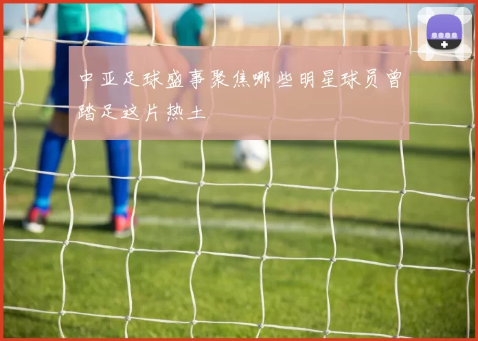 中亚足球盛事聚焦哪些明星球员曾踏足这片热土