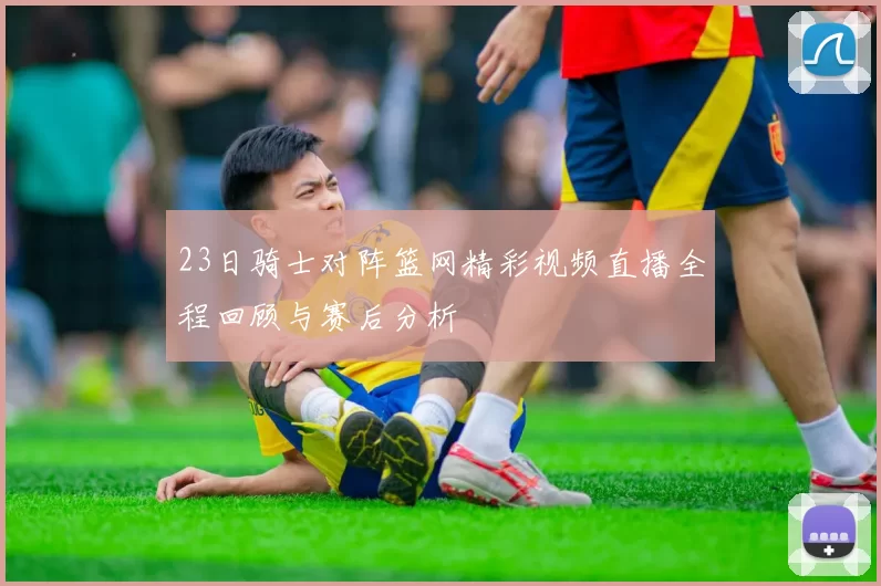 23日骑士对阵篮网精彩视频直播全程回顾与赛后分析