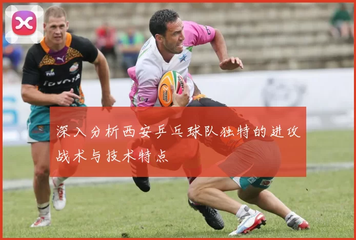 深入分析西安乒乓球队独特的进攻战术与技术特点