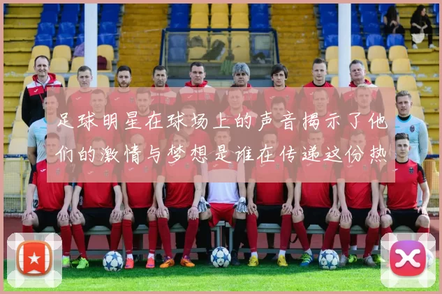 足球明星在球场上的声音揭示了他们的激情与梦想是谁在传递这份热爱与责任