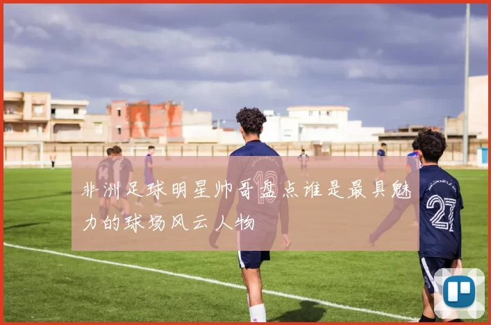 非洲足球明星帅哥盘点谁是最具魅力的球场风云人物